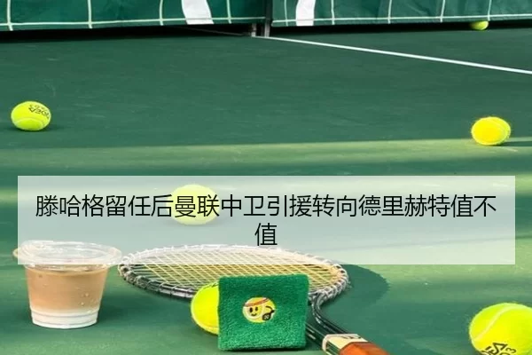 滕哈格留任后曼联中卫引援转向德里赫特值不值