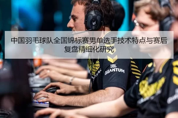 中国羽毛球队全国锦标赛男单选手技术特点与赛后复盘精细化研究