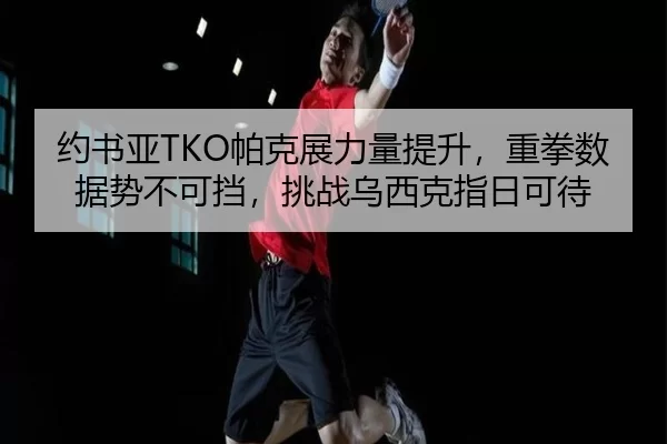 约书亚TKO帕克展力量提升，重拳数据势不可挡，挑战乌西克指日可待