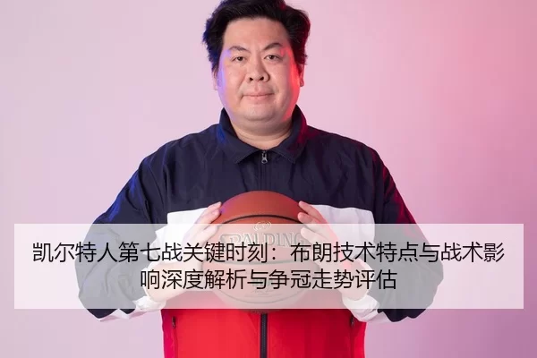 凯尔特人第七战关键时刻：布朗技术特点与战术影响深度解析与争冠走势评估