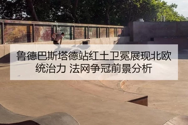 鲁德巴斯塔德站红土卫冕展现北欧统治力 法网争冠前景分析