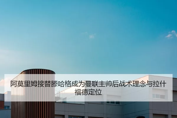 阿莫里姆接替滕哈格成为曼联主帅后战术理念与拉什福德定位