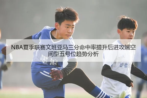 NBA夏季联赛文班亚马三分命中率提升后进攻端空间型五号位趋势分析